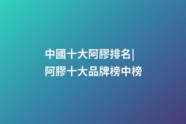 中國十大阿膠排名|阿膠十大品牌榜中榜-第1張-商標起名-玄機派